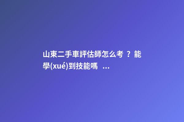 山東二手車評估師怎么考？能學(xué)到技能嗎？